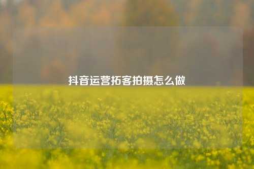 抖音运营拓客拍摄怎么做